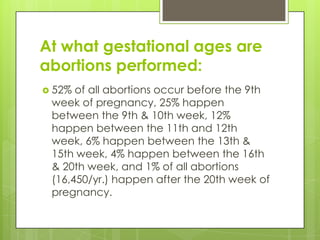 At what gestational ages are
abortions performed:
 52% of all abortions occur before the 9th
 week of pregnancy, 25% happen
 between the 9th & 10th week, 12%
 happen between the 11th and 12th
 week, 6% happen between the 13th &
 15th week, 4% happen between the 16th
 & 20th week, and 1% of all abortions
 (16,450/yr.) happen after the 20th week of
 pregnancy.
 