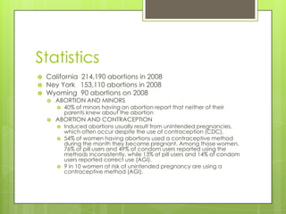 Statistics
   California 214,190 abortions in 2008
   Ney York 153,110 abortions in 2008
   Wyoming 90 abortions on 2008
       ABORTION AND MINORS
           40% of minors having an abortion report that neither of their
            parents knew about the abortion
       ABORTION AND CONTRACEPTION
           Induced abortions usually result from unintended pregnancies,
            which often occur despite the use of contraception (CDC).
           54% of women having abortions used a contraceptive method
            during the month they became pregnant. Among those women,
            76% of pill users and 49% of condom users reported using the
            methods inconsistently, while 13% of pill users and 14% of condom
            users reported correct use (AGI).
           9 in 10 women at risk of unintended pregnancy are using a
            contraceptive method (AGI).
 