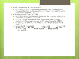    HOW ARE ABORTIONS PERFORMED?
       In 2008, 84.6% of abortions were performed by curettage (which
        includes dilatation and evacuation). Most curettage abortions are
        suction procedures (CDC).
   WHEN DO ABORTIONS OCCUR?
       88-92% of all abortions happen during the first trimester, prior to the
        13th week of gestation (AGI/CDC).
       In 2008, 7.3% of all abortions were performed at 14-20 weeks'
        gestation; 1.3% were performed at ≥21 weeks' gestation (CDC).
       Percentage of 2008 Reported Abortions by Weeks of Gestation*
        (CDC):
       ≤6 wks :30.7% 7 wks 18.1%           8 wks 14.0%           9 wks 9.6%
        10 wks 6.8% 11 wks 5.3%             12 wks 4.0%     13 wks 2.9%
        14-15 wks 3.5%            16-17 wks 2.0%     18-20 wks 1.9%
           ≥21 wks1.3%
 