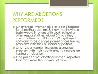 WHY ARE ABORTIONS
PERFORMED?
   On average, women give at least 3 reasons
    for choosing abortion: 3/4 say that having a
    baby would interfere with work, school or
    other responsibilities; about 3/4 say they
    cannot afford a child; and 1/2 say they do
    not want to be a single parent or are having
    problems with their husband or partner.
   Only 12% of women included a physical
    problem with their health among reasons for
    having an abortion.
   One per cent (of aborting women) reported
    that they were the survivors of rape.
 