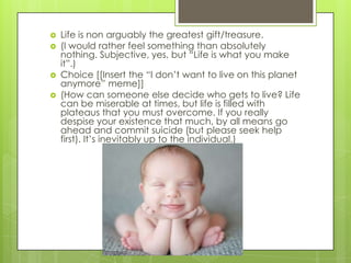    Life is non arguably the greatest gift/treasure.
   (I would rather feel something than absolutely
    nothing. Subjective, yes, but ―Life is what you make
    it‖.)
   Choice [[Insert the ―I don’t want to live on this planet
    anymore‖ meme]]
   (How can someone else decide who gets to live? Life
    can be miserable at times, but life is filled with
    plateaus that you must overcome. If you really
    despise your existence that much, by all means go
    ahead and commit suicide (but please seek help
    first). It’s inevitably up to the individual.)
 