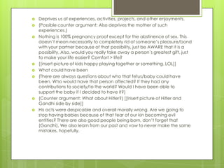    Deprives us of experiences, activities, projects, and other enjoyments.
   (Possible counter argument: Also deprives the mother of such
    experiences.)
   Nothing is 100% pregnancy proof except for the abstinence of sex. This
    doesn’t mean necessarily to completely rid of someone’s pleasure/bond
    with your partner because of that possibility, just be AWARE that it is a
    possibility. Also, would you really take away a person’s greatest gift, just
    to make your life easier? Comfort > life?
   [[insert picture of kids happy playing together or something. LOL]]
   What could have been
   (There are always questions about who that fetus/baby could have
    been. Who would have that person affected? If they had any
    contributions to society/to the world? Would I have been able to
    support the baby if I decided to have it?)
   (Counter argument: What about Hitler?) [[Insert picture of Hitler and
    Gandhi side by side]]
   His acts were despicable and overall morally wrong. Are we going to
    stop having babies because of that fear of our kin becoming evil
    entities? There are also good people being born, don’t forget that
    (Gandhi). We also learn from our past and vow to never make the same
    mistakes, hopefully.
 