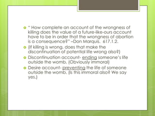    ― How complete an account of the wrongness of
    killing does the value of a future-like-ours account
    have to be in order that the wrongness of abortion
    is a consequence?‖ –Don Marquis. 617.1.2.
   (If killing is wrong, does that make the
    discontinuation of potential life wrong also?)
   Discontinuation account- ending someone’s life
    outside the womb. (Obviously immoral)
   Desire account- preventing the life of someone
    outside the womb. (Is this immoral also? We say
    yes.)
 