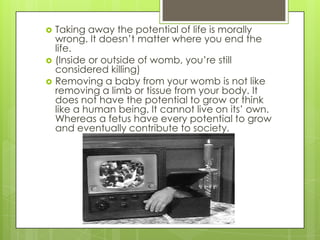    Taking away the potential of life is morally
    wrong. It doesn’t matter where you end the
    life.
   (Inside or outside of womb, you’re still
    considered killing)
   Removing a baby from your womb is not like
    removing a limb or tissue from your body. It
    does not have the potential to grow or think
    like a human being. It cannot live on its’ own.
    Whereas a fetus have every potential to grow
    and eventually contribute to society.
 