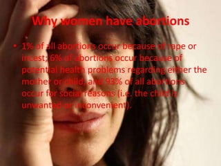 Why women have abortions
• 1% of all abortions occur because of rape or
  incest; 6% of abortions occur because of
  potential health problems regarding either the
  mother or child, and 93% of all abortions
  occur for social reasons (i.e. the child is
  unwanted or inconvenient).
 