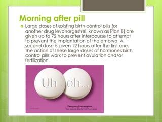 Morning after pill
   Large doses of existing birth control pills (or
    another drug levonorgestrel, known as Plan B) are
    given up to 72 hours after intercourse to attempt
    to prevent the implantation of the embryo. A
    second dose is given 12 hours after the first one.
    The action of these large doses of hormones birth
    control pills work to prevent ovulation and/or
    fertilization.
 