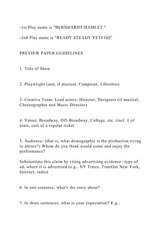 -1st Play name is "BERNHARDT/HAMLET "
-2nd Play name is "READY STEADY YETI GO"
PREVIEW PAPER GUIDELINES
1. Title of Show
2. Playwright (and, if musical, Composer, Librettist)
3. Creative Team: Lead actors, Director, Designers (if musical,
Choreographer and Music Director)
4. Venue: Broadway, Off-Broadway, College, etc. (incl. # of
seats, cost of a regular ticket
5. Audience: (that is, what demographic is the production trying
to attract?) Whom do you think would come and enjoy the
performance?
Substantiate this claim by citing advertising evidence--type of
ad, where it is advertised (e.g., NY Times, TimeOut New York,
Internet, radio)
6. In one sentence, what's the story about?
7. In three sentences, what is your expectation? E.g.,
 