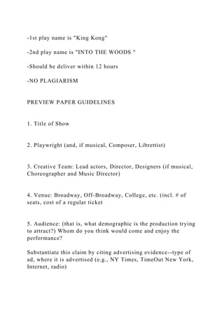 -1st play name is "King Kong"
-2nd play name is "INTO THE WOODS "
-Should be deliver within 12 hours
-NO PLAGIARISM
PREVIEW PAPER GUIDELINES
1. Title of Show
2. Playwright (and, if musical, Composer, Librettist)
3. Creative Team: Lead actors, Director, Designers (if musical,
Choreographer and Music Director)
4. Venue: Broadway, Off-Broadway, College, etc. (incl. # of
seats, cost of a regular ticket
5. Audience: (that is, what demographic is the production trying
to attract?) Whom do you think would come and enjoy the
performance?
Substantiate this claim by citing advertising evidence--type of
ad, where it is advertised (e.g., NY Times, TimeOut New York,
Internet, radio)
 