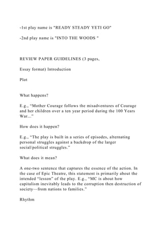 -1st play name is "READY STEADY YETI GO"
-2nd play name is "INTO THE WOODS "
REVIEW PAPER GUIDELINES (3 pages,
Essay format) Introduction
Plot
What happens?
E.g., “Mother Courage follows the misadventures of Courage
and her children over a ten year period during the 100 Years
War...”
How does it happen?
E.g., “The play is built in a series of episodes, alternating
personal struggles against a backdrop of the larger
social/political struggles.”
What does it mean?
A one-two sentence that captures the essence of the action. In
the case of Epic Theatre, this statement is primarily about the
intended “lesson” of the play. E.g., “MC is about how
capitalism inevitably leads to the corruption then destruction of
society—from nations to families.”
Rhythm
 