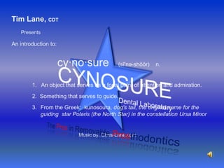 Tim Lane, CDTPresentsAn introduction to:cy·no·sure    (sī'nə-shŏŏr)    n.CYNOSUREDental Laboratory 1. An object that serves as a focal point of attention and admiration.2.  Something that serves to guide.From the Greek:  kunosoura, dog's tail, the original name for the guiding  star Polaris (the North Star) in the constellation Ursa MinorTheProsin Removable ProsthodonticsMusic by: Chris-Lane.com