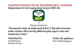 NAGPUR INSTITUTE OF TECHNOLOGY, NAGPUR
(Department of civil engineering Session 2015-16)
A
Project seminar on
“Parametric study of multi storied R.C.C flat slab structure
under seismic effect having different plan aspect ratio and
slenderness ratio.”
Submitted by
Sourabh Kumar
Shubham Borkar
Under the guidance
Prof. Sudhir Kapgate
 