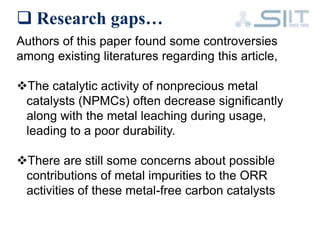  Research gaps…
Authors of this paper found some controversies
among existing literatures regarding this article,
The catalytic activity of nonprecious metal
catalysts (NPMCs) often decrease significantly
along with the metal leaching during usage,
leading to a poor durability.
There are still some concerns about possible
contributions of metal impurities to the ORR
activities of these metal-free carbon catalysts
 