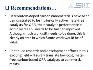  Recommendations…
• Heteroatom-doped carbon nanomaterials have been
demonstrated to be intrinsically active metal-free
catalysts for ORR, their catalytic performance in
acidic media still needs to be further improved.
Although much work still needs to be done, this is
clearly an area in which future work would be of
value.
• Continued research and development efforts in this
exciting field will surely translate low-cost, metal-
free, carbon-based ORR catalysts to commercial
reality.
 