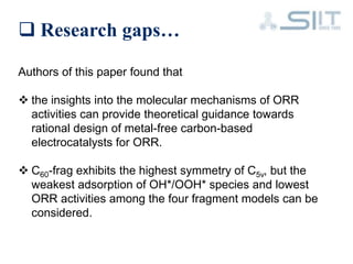  Research gaps…
Authors of this paper found that
 the insights into the molecular mechanisms of ORR
activities can provide theoretical guidance towards
rational design of metal-free carbon-based
electrocatalysts for ORR.
 C60-frag exhibits the highest symmetry of C5v, but the
weakest adsorption of OH*/OOH* species and lowest
ORR activities among the four fragment models can be
considered.
 