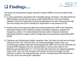  Findings…
This study has showed that Oxygen reduction reaction (ORR) is a key and rate-limiting
process
 In many applications associated with renewable energy conversion. The state-of-the-art
ORR catalysts include precious-group metal (PGM) Platinum (Pt) and Pt-based
catalysts, while their large-scale commercial applications are still hindered by the high
cost and scarcity and by Pt’s sensitivity to deactivation in the presence of CO.
 Another class of promising and alternative electrocatalysts for ORR is the metal-free
heteroatom-doped carbon materials (carbon nanotubes, graphene, graphite and
mesoporous carbon). It is demonstrated that bare carbon materials containing
appropriate defects or larger number of edge sites can also present outstanding ORR
activity.
 Fullerenes are 0-dimensional carbon materials. Here, four kinds of small and mid-sized
fullerenes (C20, C24, C36 and C60), all containing pentagon carbon rings, are
considered as possible metal-free electrocatalysts for ORR. All of the four fullerenes are
not good ORR catalysts since the overpotentials of various active sites on four
fullerenes are all higher than 0.7 V. On the sites with more than two adjacent pentagon
rings of C20, C24, and C36, the step involving the last electron transfer and OH*
reduction to water is the rate-limiting step, and the corresponding ORR activities are
very poor due to too strong OH* adsorption.
 