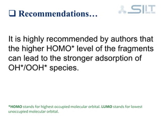  Recommendations…
It is highly recommended by authors that
the higher HOMO* level of the fragments
can lead to the stronger adsorption of
OH*/OOH* species.
*HOMO stands for highest occupied molecular orbital. LUMO stands for lowest
unoccupied molecular orbital.
 