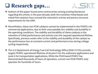  Research gaps…
 Authors of this paper found some controversies among existing literatures
regarding this article, In the past decade, both the transition metal-based and
metal-free catalysts have crossed the volumetric activity and porous structure
requirements for the ORR.
 Nevertheless, these non-PGM catalysts cannot be implemented in the PEMFCs for
commercial applications, due to their unacceptably low stability and durability in
the operating conditions. The stability and durability of these catalysts is the
retention of initial performance and activity over the required operational lifetime.
Specifically, previous works refer to the stability and durability of the catalyst as
the performance loss at constant current and performance loss during voltage
cycling respectively.
 The U.S Department of Energy Fuel Cell Technology Office (DOE-FCTO) currently
targets PEMFC operational lifetimes of 60,000 h for the stationary applications and
5000 h for transportation applications. While the PGM-based PEMFC has
demonstrated thousands of hours of operation, current non-PGM PEMFC only
operates for hundreds of hours.
 