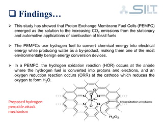  Findings…
 This study has showed that Proton Exchange Membrane Fuel Cells (PEMFC)
emerged as the solution to the increasing CO2 emissions from the stationary
and automotive applications of combustion of fossil fuels
 The PEMFCs use hydrogen fuel to convert chemical energy into electrical
energy while producing water as a by-product, making them one of the most
environmentally benign energy conversion devices.
 In a PEMFC, the hydrogen oxidation reaction (HOR) occurs at the anode
where the hydrogen fuel is converted into protons and electrons, and an
oxygen reduction reaction occurs (ORR) at the cathode which reduces the
oxygen to form H2O.
Proposed hydrogen
peroxide attack
mechanism
 
