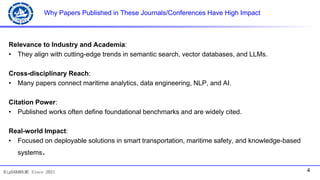 4
BigDAK@DLMU Since 2021
Why Papers Published in These Journals/Conferences Have High Impact
Relevance to Industry and Academia:
• They align with cutting-edge trends in semantic search, vector databases, and LLMs.
Cross-disciplinary Reach:
• Many papers connect maritime analytics, data engineering, NLP, and AI.
Citation Power:
• Published works often define foundational benchmarks and are widely cited.
Real-world Impact:
• Focused on deployable solutions in smart transportation, maritime safety, and knowledge-based
systems.
 