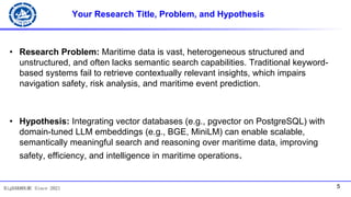5
BigDAK@DLMU Since 2021
Your Research Title, Problem, and Hypothesis
• Research Problem: Maritime data is vast, heterogeneous structured and
unstructured, and often lacks semantic search capabilities. Traditional keyword-
based systems fail to retrieve contextually relevant insights, which impairs
navigation safety, risk analysis, and maritime event prediction.
• Hypothesis: Integrating vector databases (e.g., pgvector on PostgreSQL) with
domain-tuned LLM embeddings (e.g., BGE, MiniLM) can enable scalable,
semantically meaningful search and reasoning over maritime data, improving
safety, efficiency, and intelligence in maritime operations.
 