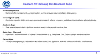 6
BigDAK@DLMU Since 2021
Reasons for Choosing This Research Topic
Practical Importance
• Maritime traffic management, port optimization, and risk analysis require intelligent data systems
Technological Trend
• Combining pgvector, LLMs, and open-source vector search reflects a modern, scalable architecture being adopted globally.
Academic Gaps
• Few papers have applied LLM-driven semantic search to large-scale maritime data.
Supervisory Alignment
• supervisor’s recommendation to explore Chinese models (e.g., DeepSeek, Gimi, ZhipuAI) aligns with this direction.
Career Goals:
• This topic strengthens your expertise in AI, vector search, and applied NLP all vital for research or data scientist roles.
 