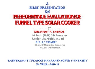 BY MR.VINAY P. SHENDE   M.Tech. (EMS) 4th Semester Under the Guidance of  Prof.  R.E. THOMBRE   Deptt. Of Mechanical Engineering R.C.E.R.T. Chandrapur.   A FIRST  PRESENTATION ON PERFORMANCE EVALUATION OF FUNNEL TYPE SOLAR COOKER RASHTRASANT TUKADOJI MAHARAJ NAGPUR UNIVERSITY NAGPUR – 2010-11  