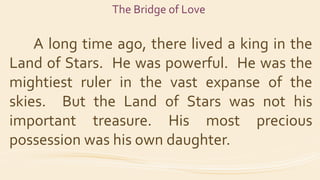 The Bridge of Love
A long time ago, there lived a king in the
Land of Stars. He was powerful. He was the
mightiest ruler i...