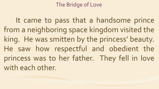 The Bridge of Love
It came to pass that a handsome prince
from a neighboring space kingdom visited the
king. He was smitte...