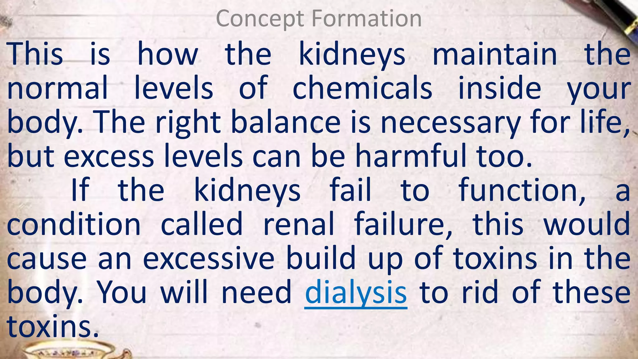 Concept Formation
This is how the kidneys maintain the
normal levels of chemicals inside your
body. The right balance is necessary for life,
but excess levels can be harmful too.
If the kidneys fail to function, a
condition called renal failure, this would
cause an excessive build up of toxins in the
body. You will need dialysis to rid of these
toxins.
 