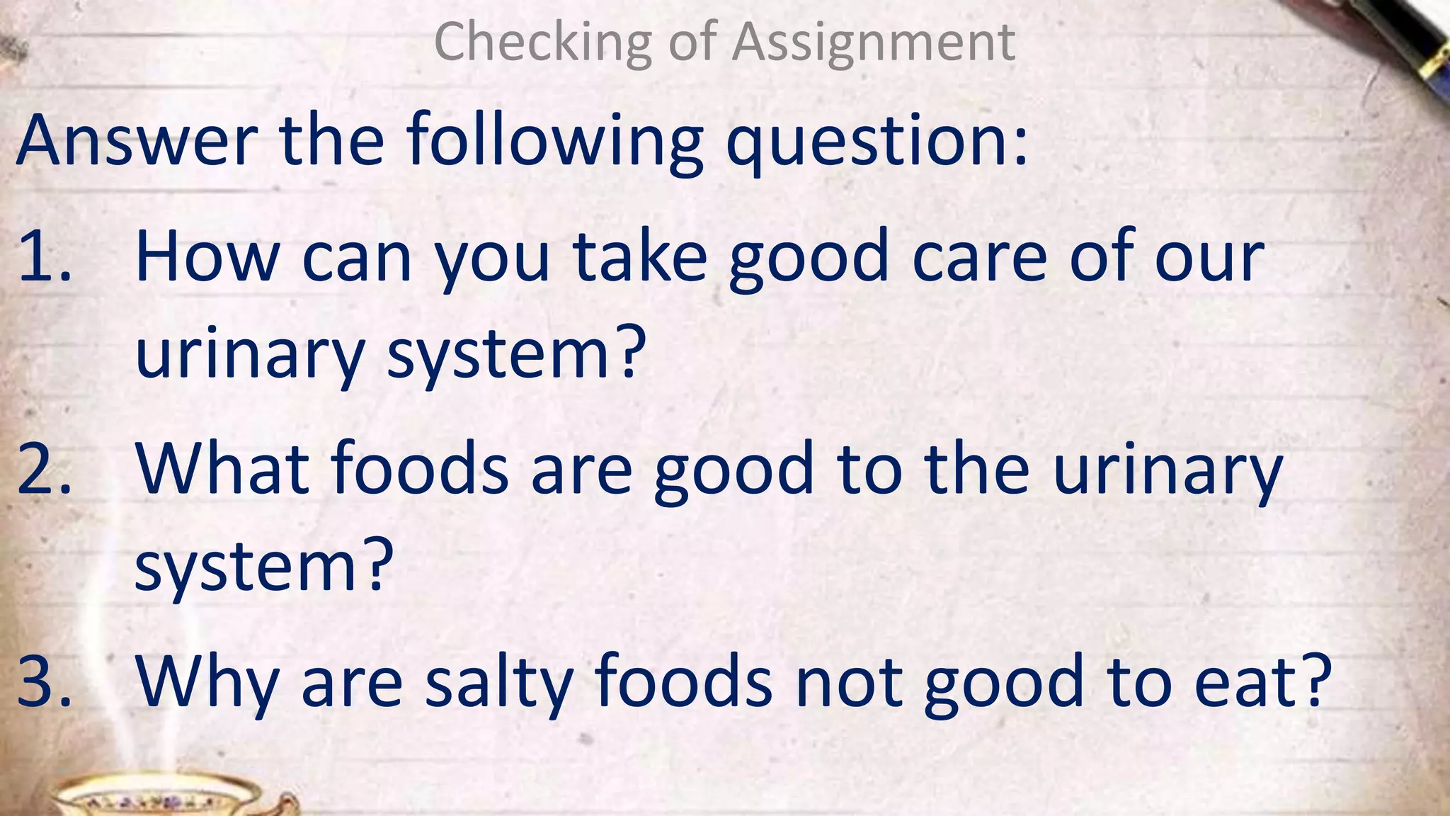 Checking of Assignment
Answer the following question:
1. How can you take good care of our
urinary system?
2. What foods are good to the urinary
system?
3. Why are salty foods not good to eat?
 