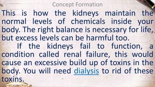 Concept Formation
This is how the kidneys maintain the
normal levels of chemicals inside your
body. The right balance is necessary for life,
but excess levels can be harmful too.
If the kidneys fail to function, a
condition called renal failure, this would
cause an excessive build up of toxins in the
body. You will need dialysis to rid of these
toxins.
 