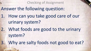Checking of Assignment
Answer the following question:
1. How can you take good care of our
urinary system?
2. What foods are good to the urinary
system?
3. Why are salty foods not good to eat?
 