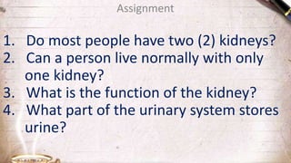 Assignment
1. Do most people have two (2) kidneys?
2. Can a person live normally with only
one kidney?
3. What is the function of the kidney?
4. What part of the urinary system stores
urine?
 