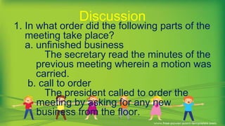 1. In what order did the following parts of the
meeting take place?
a. unfinished business
The secretary read the minutes of the
previous meeting wherein a motion was
carried.
b. call to order
The president called to order the
meeting by asking for any new
business from the floor.
Discussion
 