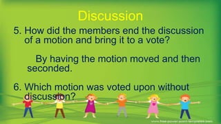 5. How did the members end the discussion
of a motion and bring it to a vote?
By having the motion moved and then
seconded.
6. Which motion was voted upon without
discussion?
Discussion
 
