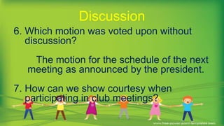 6. Which motion was voted upon without
discussion?
The motion for the schedule of the next
meeting as announced by the president.
7. How can we show courtesy when
participating in club meetings?
Discussion
 