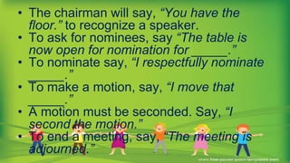 • The chairman will say, “You have the
floor.” to recognize a speaker.
• To ask for nominees, say “The table is
now open for nomination for _____.”
• To nominate say, “I respectfully nominate
_____.”
• To make a motion, say, “I move that
_____.”
• A motion must be seconded. Say, “I
second the motion.”
• To end a meeting, say, “The meeting is
adjourned.”
 