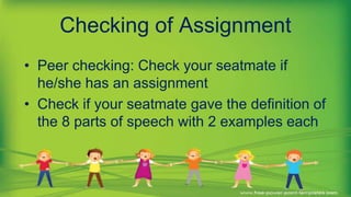 Checking of Assignment
• Peer checking: Check your seatmate if
he/she has an assignment
• Check if your seatmate gave the definition of
the 8 parts of speech with 2 examples each
 