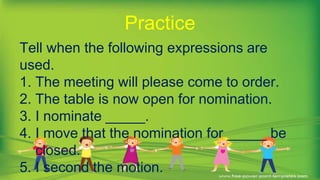 Tell when the following expressions are
used.
1. The meeting will please come to order.
2. The table is now open for nomination.
3. I nominate _____.
4. I move that the nomination for _____ be
closed.
5. I second the motion.
Practice
 