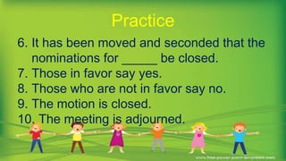 6. It has been moved and seconded that the
nominations for _____ be closed.
7. Those in favor say yes.
8. Those who are not in favor say no.
9. The motion is closed.
10. The meeting is adjourned.
Practice
 