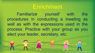 Familiarize yourself with the
procedures in conducting a meeting as
well as with the expressions used in the
process. Practice with your group as you
elect your leader, secretary, etc.
Enrichment
 