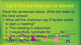Read the sentences below. Write the letter of
the best answer.
1.What will the chairman say if he/she wants
to start a meeting?
a. The meeting is adjourned.
b. I respectfully nominate for ____ for _____.
c. The meeting will please come to order.
d. I second the motion.
Let’s find out what you’ve learned
 