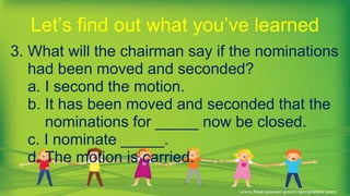 3. What will the chairman say if the nominations
had been moved and seconded?
a. I second the motion.
b. It has been moved and seconded that the
nominations for _____ now be closed.
c. I nominate _____.
d. The motion is carried.
Let’s find out what you’ve learned
 