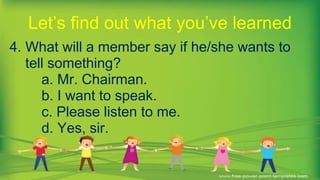 4. What will a member say if he/she wants to
tell something?
a. Mr. Chairman.
b. I want to speak.
c. Please listen to me.
d. Yes, sir.
Let’s find out what you’ve learned
 