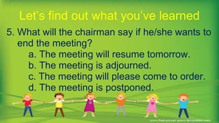 5. What will the chairman say if he/she wants to
end the meeting?
a. The meeting will resume tomorrow.
b. The meeting is adjourned.
c. The meeting will please come to order.
d. The meeting is postponed.
Let’s find out what you’ve learned
 