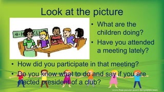 Look at the picture
• What are the
children doing?
• Have you attended
a meeting lately?
• How did you participate in that meeting?
• Do you know what to do and say if you are
elected president of a club?
 