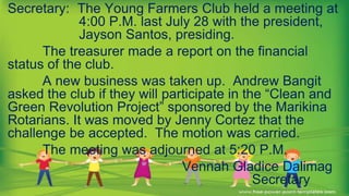 Secretary: The Young Farmers Club held a meeting at
4:00 P.M. last July 28 with the president,
Jayson Santos, presiding.
The treasurer made a report on the financial
status of the club.
A new business was taken up. Andrew Bangit
asked the club if they will participate in the “Clean and
Green Revolution Project” sponsored by the Marikina
Rotarians. It was moved by Jenny Cortez that the
challenge be accepted. The motion was carried.
The meeting was adjourned at 5:20 P.M.
Vennah Gladice Dalimag
Secretary
 