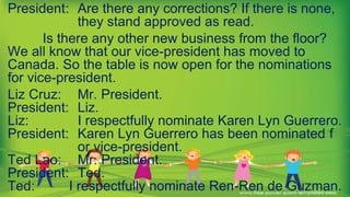 President: Are there any corrections? If there is none,
they stand approved as read.
Is there any other new business from the floor?
We all know that our vice-president has moved to
Canada. So the table is now open for the nominations
for vice-president.
Liz Cruz: Mr. President.
President: Liz.
Liz: I respectfully nominate Karen Lyn Guerrero.
President: Karen Lyn Guerrero has been nominated f
or vice-president.
Ted Lao: Mr. President.
President: Ted.
Ted: I respectfully nominate Ren-Ren de Guzman.
 