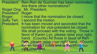 President: Ren-Ren de Guzman has been nominated.
Are there other nominations?
Roger Ong: Mr. President.
President: Roger.
Roger: I move that the nomination be closed.
Sally Teh: I second the motion.
President: It has been moved and seconded that the
nomination for vice-president be closed.
We shall proceed with the voting. Those in
favor of Karen Lyn, please raise your right
hand. (Counts) All those in favor of Ren-
Ren, please raise your right hand. (Count)
Karen has 23 votes and is therefore our
vice-president.
 
