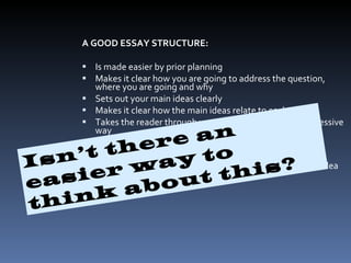 A GOOD ESSAY STRUCTURE: Is made easier by prior planning  Makes it clear how you are going to address the question, where you are going and why  Sets out your main ideas clearly  Makes it clear how the main ideas relate to each other  Takes the reader through your answer in a logical, progressive way  Helps the reader to remember what you have said  Organizes groups of related information in paragraphs  Uses connecting words and phrases to relate each point/idea to earlier and later points Isn’t there an easier way to think about this? 